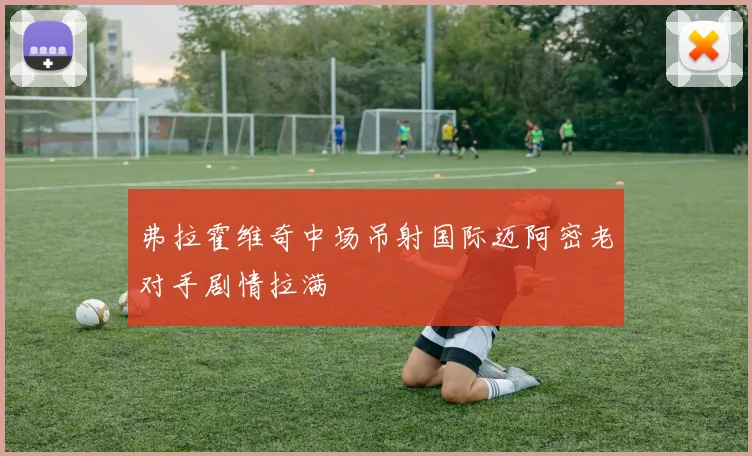 弗拉霍维奇中场吊射国际迈阿密老对手剧情拉满