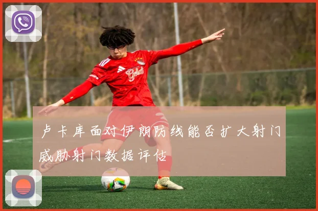 卢卡库面对伊朗防线能否扩大射门威胁射门数据评估