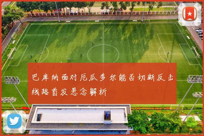 巴库纳面对厄瓜多尔能否切断反击线路首发悬念解析