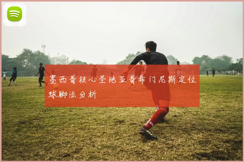 墨西哥核心圣地亚哥希门尼斯定位球脚法分析