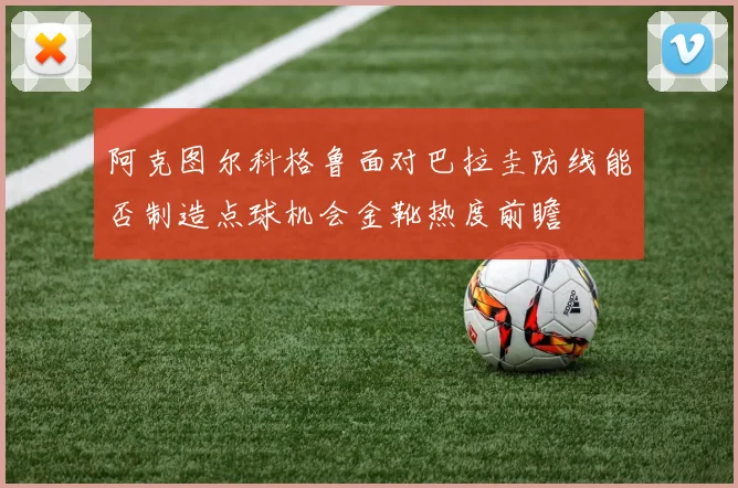 阿克图尔科格鲁面对巴拉圭防线能否制造点球机会金靴热度前瞻