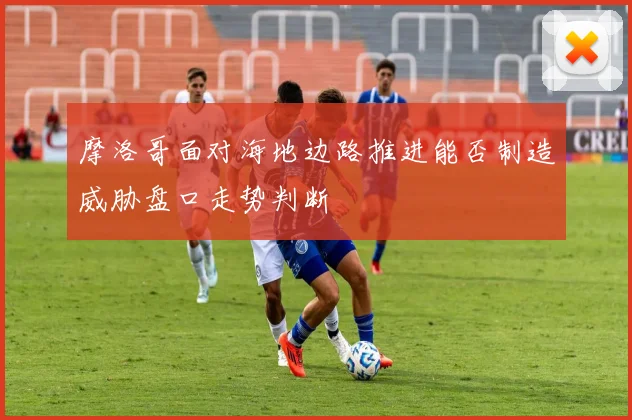 摩洛哥面对海地边路推进能否制造威胁盘口走势判断