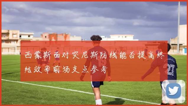 西蒙斯面对突尼斯防线能否提高终结效率前场支点参考