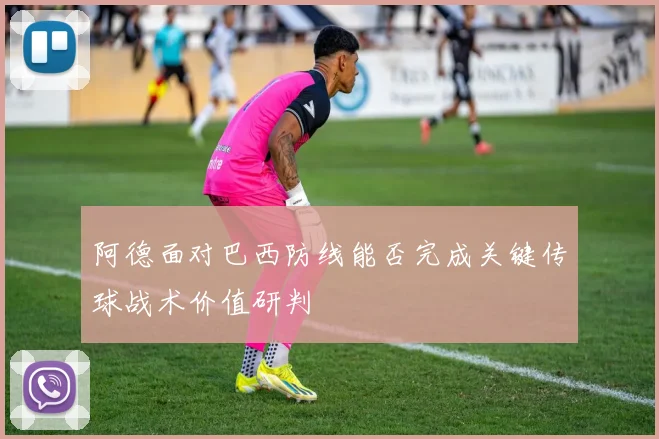 阿德面对巴西防线能否完成关键传球战术价值研判
