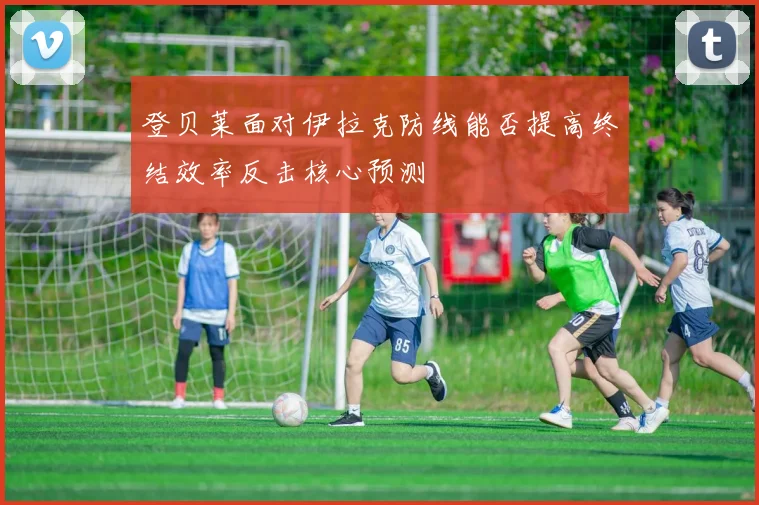 登贝莱面对伊拉克防线能否提高终结效率反击核心预测
