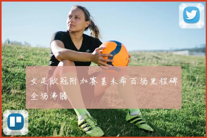 女足欧冠附加赛基米希百场里程碑全场沸腾