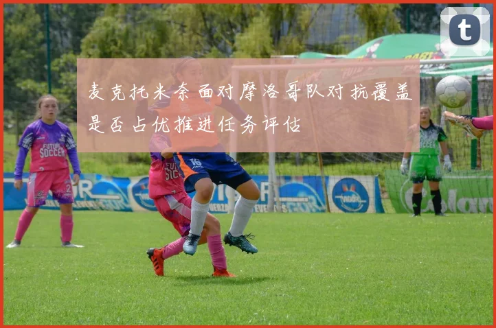 麦克托米奈面对摩洛哥队对抗覆盖是否占优推进任务评估