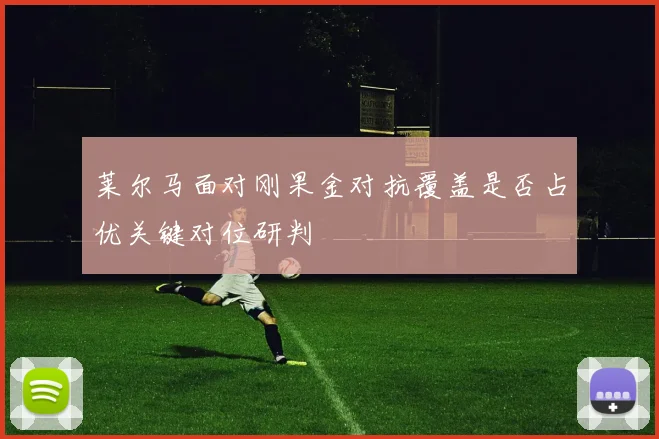 莱尔马面对刚果金对抗覆盖是否占优关键对位研判