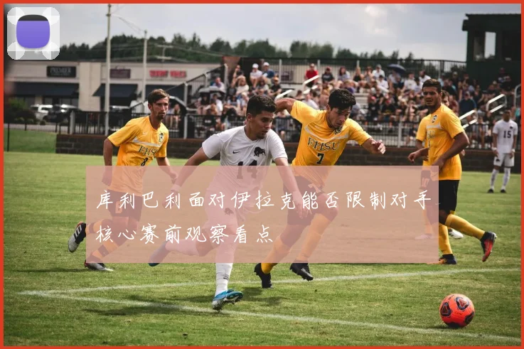 库利巴利面对伊拉克能否限制对手核心赛前观察看点