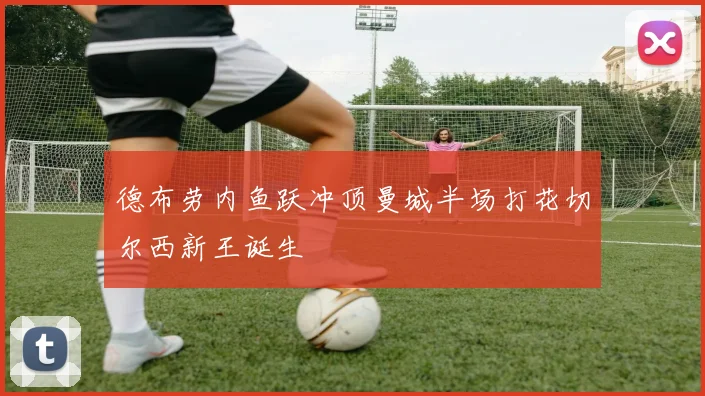 德布劳内鱼跃冲顶曼城半场打花切尔西新王诞生