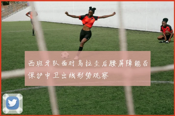 西班牙队面对乌拉圭后腰屏障能否保护中卫出线形势观察