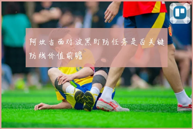 阿坎吉面对波黑盯防任务是否关键防线价值前瞻